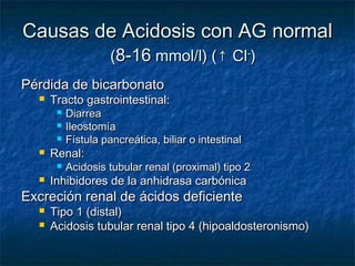 Causas de Acidosis con AG normal
                     (8-16 mmol/l) (↑ Cl-)
Pérdida de bicarbonato
     Tracto gastrointestinal:
          Diarrea
          Ileostomía
          Fístula pancreática, biliar o intestinal
     Renal:
          Acidosis tubular renal (proximal) tipo 2
     Inhibidores de la anhidrasa carbónica
Excreción renal de ácidos deficiente
     Tipo 1 (distal)
     Acidosis tubular renal tipo 4 (hipoaldosteronismo)
 