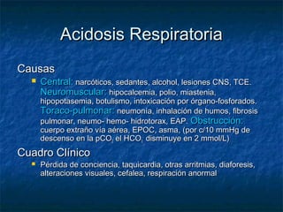 Acidosis Respiratoria
Causas
     Central: narcóticos, sedantes, alcohol, lesiones CNS, TCE.
      Neuromuscular: hipocalcemia, polio, miastenia,
      hipopotasemia, botulismo, intoxicación por órgano-fosforados.
      Toraco-pulmonar: neumonía, inhalación de humos, fibrosis
      pulmonar, neumo- hemo- hidrotorax, EAP. Obstrucción:
      cuerpo extraño vía aérea, EPOC, asma, (por c/10 mmHg de
      descenso en la pCO2 el HCO3- disminuye en 2 mmol/L)
Cuadro Clínico
     Pérdida de conciencia, taquicardia, otras arritmias, diaforesis,
      alteraciones visuales, cefalea, respiración anormal
 
