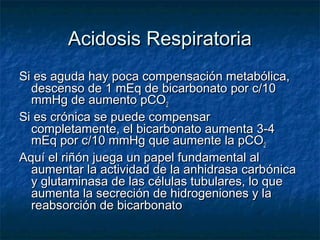Acidosis Respiratoria
Si es aguda hay poca compensación metabólica,
  descenso de 1 mEq de bicarbonato por c/10
  mmHg de aumento pCO2
Si es crónica se puede compensar
  completamente, el bicarbonato aumenta 3-4
  mEq por c/10 mmHg que aumente la pCO2
Aquí el riñón juega un papel fundamental al
  aumentar la actividad de la anhidrasa carb ónica
  y glutaminasa de las células tubulares, lo que
  aumenta la secreción de hidrogeniones y la
  reabsorción de bicarbonato
 
