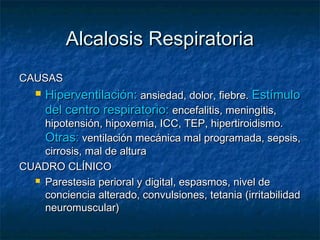 Alcalosis Respiratoria
CAUSAS
      Hiperventilación: ansiedad, dolor, fiebre. Estímulo
       del centro respiratorio: encefalitis, meningitis,
    hipotensión, hipoxemia, ICC, TEP, hipertiroidismo.
    Otras: ventilación mecánica mal programada, sepsis,
    cirrosis, mal de altura
CUADRO CLÍNICO
   Parestesia perioral y digital, espasmos, nivel de

    conciencia alterado, convulsiones, tetania (irritabilidad
    neuromuscular)
 