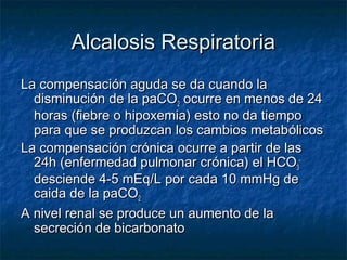 Alcalosis Respiratoria
La compensación aguda se da cuando la
  disminución de la paCO2 ocurre en menos de 24
  horas (fiebre o hipoxemia) esto no da tiempo
  para que se produzcan los cambios metabólicos
La compensación crónica ocurre a partir de las
  24h (enfermedad pulmonar crónica) el HCO3-
  desciende 4-5 mEq/L por cada 10 mmHg de
  caida de la paCO2
A nivel renal se produce un aumento de la
  secreción de bicarbonato
 