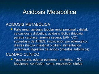 Acidosis Metabólica
ACIDOSIS METABÓLICA
     Fallo renal, acidosis tubular renal proximal y distal,
      cetoacidosis diabética, acidosis láctica (hipoxia,
      parada cardiaca, anemia severa, EAP, CO),
      sobredosis de AINES, intoxicación por etilen-glicol,
      diarrea (fístula intestinal o biliar), alimentación
      parenteral, ingestión de ácidos (intentos autolíticos)
CUADRO CLÍNICO
     Taquicardia, edema pulmonar, arritmias, ↑ GC,
      taquipnea, confusión, coma, respiración rápida
 