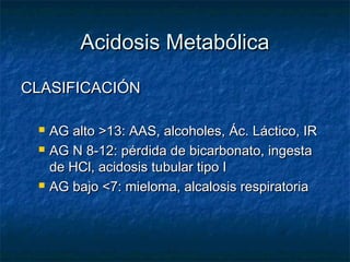 Acidosis Metabólica

CLASIFICACIÓN

    AG alto >13: AAS, alcoholes, Ác. Láctico, IR
    AG N 8-12: pérdida de bicarbonato, ingesta
     de HCl, acidosis tubular tipo I
    AG bajo <7: mieloma, alcalosis respiratoria
 