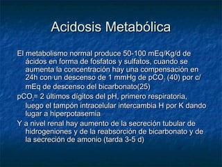 Acidosis Metabólica
El metabolismo normal produce 50-100 mEq/Kg/d de
   ácidos en forma de fosfatos y sulfatos, cuando se
   aumenta la concentración hay una compensación en
   24h con un descenso de 1 mmHg de pCO2 (40) por c/
   mEq de descenso del bicarbonato(25)
pCO2= 2 últimos dígitos del pH, primero respiratoria,
   luego el tampón intracelular intercambia H por K dando
   lugar a hiperpotasemia
Y a nivel renal hay aumento de la secreción tubular de
   hidrogeniones y de la reabsorción de bicarbonato y de
   la secreción de amonio (tarda 3-5 d)
 