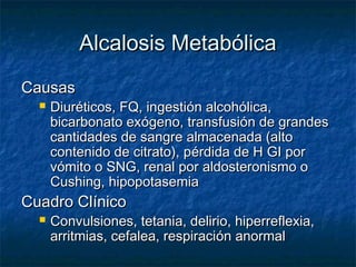 Alcalosis Metabólica
Causas
     Diuréticos, FQ, ingestión alcohólica,
      bicarbonato exógeno, transfusión de grandes
      cantidades de sangre almacenada (alto
      contenido de citrato), pérdida de H GI por
      vómito o SNG, renal por aldosteronismo o
      Cushing, hipopotasemia
Cuadro Clínico
     Convulsiones, tetania, delirio, hiperreflexia,
      arritmias, cefalea, respiración anormal
 