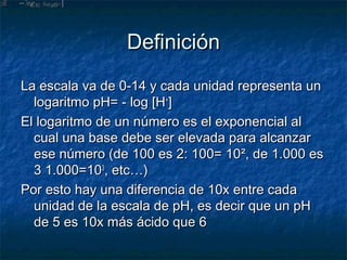 Definición
La escala va de 0-14 y cada unidad representa un
  logaritmo pH= - log [H+]
El logaritmo de un número es el exponencial al
  cual una base debe ser elevada para alcanzar
  ese número (de 100 es 2: 100= 10², de 1.000 es
  3 1.000=103, etc…)
Por esto hay una diferencia de 10x entre cada
  unidad de la escala de pH, es decir que un pH
  de 5 es 10x más ácido que 6
 