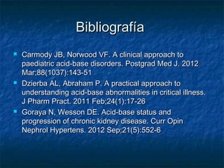 Bibliografía
   Carmody JB, Norwood VF. A clinical approach to
    paediatric acid-base disorders. Postgrad Med J. 2012
    Mar;88(1037):143-51
   Dzierba AL, Abraham P. A practical approach to
    understanding acid-base abnormalities in critical illness.
    J Pharm Pract. 2011 Feb;24(1):17-26
   Goraya N, Wesson DE. Acid-base status and
    progression of chronic kidney disease. Curr Opin
    Nephrol Hypertens. 2012 Sep;21(5):552-6
 