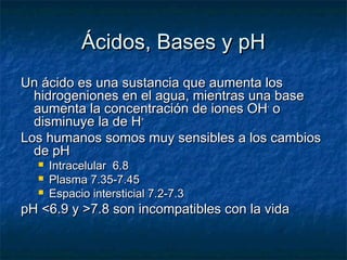 Ácidos, Bases y pH
Un ácido es una sustancia que aumenta los
  hidrogeniones en el agua, mientras una base
  aumenta la concentración de iones OH- o
  disminuye la de H+
Los humanos somos muy sensibles a los cambios
  de pH
     Intracelular 6.8
     Plasma 7.35-7.45
     Espacio intersticial 7.2-7.3
pH <6.9 y >7.8 son incompatibles con la vida
 