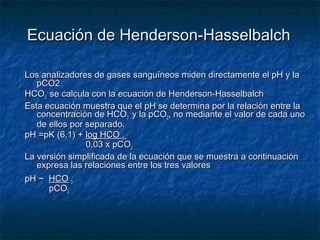Ecuación de Henderson-Hasselbalch

Los analizadores de gases sanguíneos miden directamente el pH y la
   pCO2
HCO3 - se calcula con la ecuación de Henderson-Hasselbalch
Esta ecuación muestra que el pH se determina por la relación entre la
   concentración de HCO3 - y la pCO2, no mediante el valor de cada uno
   de ellos por separado.
pH =pK (6,1) + log HCO 3 -
                0,03 x pCO2  
La versión simplificada de la ecuación que se muestra a continuación
   expresa las relaciones entre los tres valores
pH ~  HCO 3-
       pCO2
 