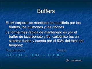 Buffers
El pH corporal se mantiene en equilibrio por los
  buffers, los pulmones y los riñones
La forma más rápida de mantenerlo es por el
  buffer de bicarbonato y ác. carbónico (es un
  sistema fuerte y cuenta por el 53% del total del
  tampón):
Respiratorio                     Renal
CO2 + H2O ⇋ H2CO3 ⇋ H2 + HCO3-
                                      (Ác. carbónico)
 