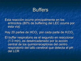 Buffers
Esta reacción ocurre principalmente en los
  eritrocitos (80% de buffering del LEC ocurre por
  esta vía)
Hay 20 partes de HCO3- por cada parte de H2CO3
El buffer respiratorio es el segundo en reaccionar
  (1-3 min), es desencadenado por la acción
  central de los quimiorreceptores del centro
  respiratorio del tallo cerebral que detecta el pH
  del LCR
 