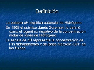 Definición

La palabra pH significa potencial de Hidrógeno
En 1909 el químico danés Sorensen lo definió
  como el logaritm...