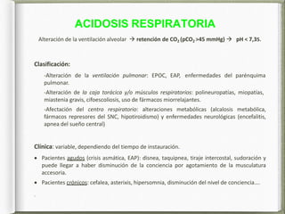 ACIDOSIS RESPIRATORIA
Alteración de la ventilación alveolar  retención de CO2 (pCO2 >45 mmHg)  pH < 7,35.
Clasificación:
-Alteración de la ventilación pulmonar: EPOC, EAP, enfermedades del parénquima
pulmonar.
-Alteración de la caja torácica y/o músculos respiratorios: polineuropatías, miopatías,
miastenia gravis, cifoescoliosis, uso de fármacos miorrelajantes.
-Afectación del centro respiratorio: alteraciones metabólicas (alcalosis metabólica,
fármacos represores del SNC, hipotiroidismo) y enfermedades neurológicas (encefalitis,
apnea del sueño central)
Clínica: variable, dependiendo del tiempo de instauración.
 Pacientes agudos (crisis asmática, EAP): disnea, taquipnea, tiraje intercostal, sudoración y
puede llegar a haber disminución de la conciencia por agotamiento de la musculatura
accesoria.
 Pacientes crónicos: cefalea, asterixis, hipersomnia, disminución del nivel de conciencia….
.
 