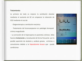 Tratamiento:
Lo primero de todo es mejorar la ventilación alveolar
mediante el aumento de 02 sin empeorar la retención de
CO2 mediante el uso de:
- Oxigenoterapia o ventilación mecánica
- Tratamiento del broncoespasmo en patología bronquial
crónica reagudizada
- La corrección de la hipercapnia en pacientes crónicos debe
hacerse lentamente y reevaluando de forma frecuente por la
posible aparición de alcalosis y acidosis graves, arritmias o
convulsiones debido a la hipocalcemia brusca que puede
condicionar.
 