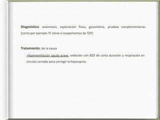 Diagnóstico: anamnesis, exploración física, gasometría, pruebas complementarias
(como por ejemplo TC tórax si sospechamos de TEP)
Tratamiento: de la causa
-Hiperventilación aguda grave: sedación con BZD de corta duración y respiración en
circuito cerrado para corregir la hipocapnia.
 