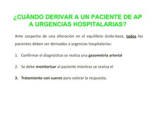 ¿CUÁNDO DERIVAR A UN PACIENTE DE AP
A URGENCIAS HOSPITALARIAS?
Ante sospecha de una alteración en el equilibrio ácido-base, todos los
pacientes deben ser derivados a urgencias hospitalarias:
1. Confirmar el diagnóstico se realiza una gasometría arterial
2. Se debe monitorizar al paciente mientras se realiza el
3. Tratamiento con sueros para valorar la respuesta.
 