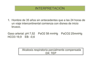 INTERPRETACIÓN
1. Hombre de 35 años sin antecedentes que a las 24 horas de
un viaje intercontinental comienza con disnea de inicio
brusco.
Gaso arterial: pH 7,52 PaO2 58 mmHg PaCO2 25mmHg
HCO3 19,9 EB: -0,6
Alcalosis respiratoria parcialmente compensada
DX: TEP
 