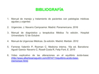 BIBLIOGRAFÍA
1. Manual de manejo y tratamiento de pacientes con patologías médicas
agudas y urgentes
2. Urgencias. J. Navarro Campoamor. Madrid. Panamericana. 2016
3. Manual de diagnóstico y terapéutica Médica 7a edición. Hospital
Universitario 12 de Octubre
4. Manual de Urgencias Médicas. 2a edición. Madrid. Marbán. 2012
5. Farreras Valentín P, Rozman C. Medicina interna. 16a ed. Barcelona:
Agustí Gareía- Navarro C, Rosell Costa R, Felip Font, E. 2010
6. Video explicativo de las alteraciones en el equilibrio ácido-base:
(http://www.albertosanagustin.com/2014/11/equilibrio-acido-base-
memorizar.html)
 