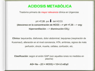 ACIDOSIS METABÓLICA
Trastorno primario de mayor relevancia clínica en Urgencias
pH <7,35 por del HCO3
(descenso en la concentración de HCO3 —> pH <7,35 —> org:
hiperventilación —> disminución CO2)
Clínica: taquicardia, diaforesis, dolor abdominal, taquipnea (respiración de
Kussmaul), alteración en el nivel conciencia, HTA, arritmias, signos de mala
perfusión, shock, muerte, cefalea, confusión, etc.
Clasificación: según el anión GAP (son aquellos iones no medidos en
plasma)
AG= Na – (Cl + HCO3) = 12+/-2 mEq/l
 
