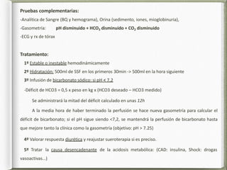 Pruebas complementarias:
-Analítica de Sangre (BQ y hemograma), Orina (sedimento, iones, mioglobinuria),
-Gasometría: pH disminuido + HCO3 disminuido + CO2 disminuido
-ECG y rx de tórax
Tratamiento:
1º Estable o inestable hemodinámicamente
2º Hidratación: 500ml de SSF en los primeros 30min -> 500ml en la hora siguiente
3º Infusión de bicarbonato sódico: si pH < 7,2
-Déficit de HCO3 = 0,5 x peso en kg x (HCO3 deseado – HCO3 medido)
Se administrará la mitad del déficit calculado en unas 12h
A la media hora de haber terminado la perfusión se hace nueva gasometría para calcular el
déficit de bicarbonato; si el pH sigue siendo <7,2, se mantendrá la perfusión de bicarbonato hasta
que mejore tanto la clínica como la gasometría (objetivo: pH > 7.25)
4º Valorar respuesta diurética y reajustar sueroterapia si es preciso.
5º Tratar la causa desencadenante de la acidosis metabólica: (CAD: insulina, Shock: drogas
vasoactivas…)
 