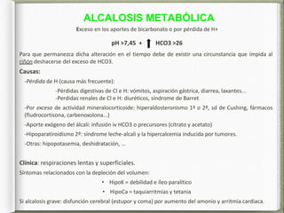 ALCALOSIS METABÓLICA
Exceso en los aportes de bicarbonato o por pérdida de H+
pH >7,45 + HCO3 >26
Para que permanezca dicha alteración en el tiempo debe de existir una circunstancia que impida al
riñón deshacerse del exceso de HCO3.
Causas:
-Pérdida de H (causa más frecuente):
-Pérdidas digestivas de Cl e H: vómitos, aspiración gástrica, diarrea, laxantes...
-Perdidas renales de Cl e H: diuréticos, síndrome de Barret
-Por exceso de actividad mineralocorticoide: hiperaldosteronismo 1º o 2º, sd de Cushing, fármacos
(fludrocortisona, carbenoxolona...)
-Aporte exógeno del álcali: infusión iv HCO3 o precursores (citrato y acetato)
-Hipoparatiroidismo 2º: síndrome leche-alcali y la hipercalcemia inducida por tumores.
-Otras: hipopotasemia, deshidratación, …
Clínica: respiraciones lentas y superficiales.
Síntomas relacionados con la depleción del volumen:
• HipoK = debilidad e íleo paralítico
• HipoCa = taquiarritmias y tetania
Si alcalosis grave: disfunción cerebral (estupor y coma) por aumento del amonio y arritmia cardiaca.
 