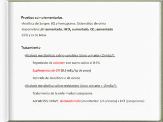 Pruebas complementarias:
-Analítica de Sangre: BQ y hemograma. Sistemático de orina
-Gasometría: pH aumentado, HCO3 aumentado, CO2 aumentado
-ECG y rx de tórax
Tratamiento
-Alcalosis metabólicas salino-sensibles (cloro urinario <15mEq/l).
Reposición de volumen con suero salino al 0.9%
Suplementos de ClK (0,6 mEq/kg de peso)
Retirada de diuréticos o descenso
-Alcalosis metabólica salino-resistentes (cloro urinario > 15mEq/l):
Tratamiento de la enfermedad subyacente
ALCALOSIS GRAVE: Acetazolamida (monitorizar pH urinario) + HCl (excepcional)
 