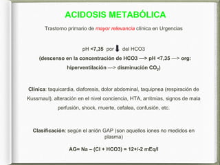 ACIDOSIS METABÓLICA
Trastorno primario de mayor relevancia clínica en Urgencias
pH <7,35 por del HCO3
(descenso en la conc...