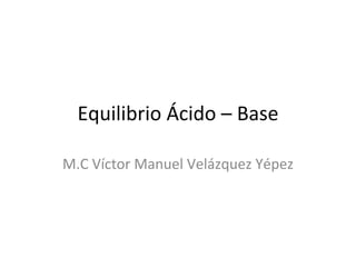 Equilibrio Ácido – Base

M.C Víctor Manuel Velázquez Yépez
 