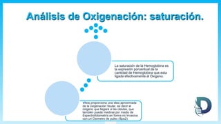 Análisis de Oxigenación: saturación.
Nos proporciona una idea aproximada
de la oxigenación tisular, es decir el
oxigeno que llegara a las células, que
también puede medirse por medio de
Espectrofotometría en forma no Invasiva
con un Oximetro de pulso (Spo2).
La saturación de la Hemoglobina es
la expresión porcentual de la
cantidad de Hemoglobina que esta
ligada efectivamente al Oxigeno.
 