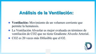 Análisis de la Ventilación:
 Ventilación: Movimiento de un volumen corriente que
permite la hematosis.
 La Ventilación Alveolar es mejor evaluada en términos de
ventilación de CO2 que no tiene Gradiente Alveolo Arterial.
 CO2 es 20 veces más Difusible que el O2.
 