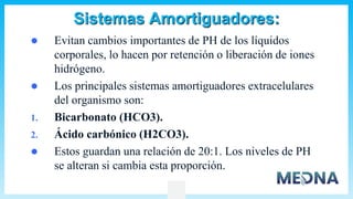 Sistemas Amortiguadores:
 Evitan cambios importantes de PH de los líquidos
corporales, lo hacen por retención o liberación de iones
hidrógeno.
 Los principales sistemas amortiguadores extracelulares
del organismo son:
1. Bicarbonato (HCO3).
2. Ácido carbónico (H2CO3).
 Estos guardan una relación de 20:1. Los niveles de PH
se alteran si cambia esta proporción.
 