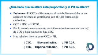 ¿Qué hace que se altere esta proporción y el PH se altere?
 Pulmones: El CO2 es liberado por el metabolismo celular es un
ácido en potencia al combinarse con el H2O forma ácido
carbónico.
 CO2 + H2O = H3CO2.
 Por lo tanto la concentración de ácido carbónico aumenta con la []
de CO2 y baja cuando no hay CO2.
 Hay relación inversa entre CO2 y PH.
↑ CO2. Hipoventilación. ↓ PH 7,35.
↓ CO2. Hiperventilación. ↑ PH 7,45.
 