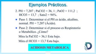 Ejemplos Prácticos.
2. PH = 7,207 ; PaCO2 = 36, 1 ; PaO2 = 111,2 ;
HCO3 = 13,7 ; Sato2 = 94%.
 Paso 1: Determinar si el PH es ácido, alcalino,
normal. PH = 7,207 (Ácido).
 Paso 2: Determinar si el proceso es Respiratorio
o Metabólico. ¿Cómo?
Mira la PaCO2 = 36,1 Esta bajo.
Mira el HCO3 = 13,7 Esta bajo.
ACIDOSIS METABOLICA
 