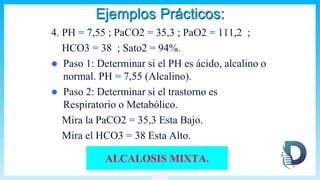 Ejemplos Prácticos:
4. PH = 7,55 ; PaCO2 = 35,3 ; PaO2 = 111,2 ;
HCO3 = 38 ; Sato2 = 94%.
 Paso 1: Determinar si el PH es ácido, alcalino o
normal. PH = 7,55 (Alcalino).
 Paso 2: Determinar si el trastorno es
Respiratorio o Metabólico.
Mira la PaCO2 = 35,3 Esta Bajo.
Mira el HCO3 = 38 Esta Alto.
ALCALOSIS MIXTA.
 