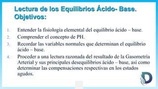 Lectura de los Equilibrios Ácido- Base.
Objetivos:
1. Entender la fisiología elemental del equilibrio ácido – base.
2. Comprender el concepto de PH.
3. Recordar las variables normales que determinan el equilibrio
ácido – base.
4. Proceder a una lectura razonada del resultado de la Gasometría
Arterial y sus principales desequilibrios ácido – base, así como
determinar las compensaciones respectivas en los estados
agudos.
 