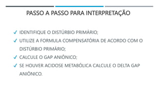PASSO A PASSO PARA INTERPRETAÇÃO
✔ IDENTIFIQUE O DISTÚRBIO PRIMÁRIO;
✔ UTILIZE A FORMULA COMPENSATÓRIA DE ACORDO COM O
DISTÚRBIO PRIMÁRIO;
✔ CALCULE O GAP ANIÔNICO;
✔ SE HOUVER ACIDOSE METABÓLICA CALCULE O DELTA GAP
ANIÔNICO.
 