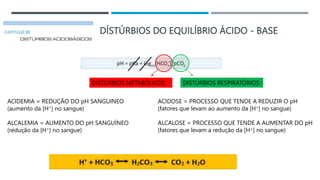 DÍSTÚRBIOS DO EQUILÍBRIO ÁCIDO - BASE
ACIDEMIA = REDUÇÃO DO pH SANGUINEO
(aumento da [H+] no sangue)
ALCALEMIA = AUMENTO DO pH SANGUÍNEO
(redução da [H+] no sangue)
ACIDOSE = PROCESSO QUE TENDE A REDUZIR O pH
(fatores que levam ao aumento da [H+] no sangue)
ALCALOSE = PROCESSO QUE TENDE A AUMENTAR DO pH
(fatores que levam a redução da [H+] no sangue)
DISTÚRBIOS METABÓLICOS DISTÚRBIOS RESPIRATÓRIOS
 