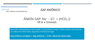 GAP ANIÔNICO
ÂNION GAP: Na+ - (Cl- + [HCO3
-])
VR: 8 a 12mmol/L
Para evitar interpretações equivocadas, é conveniente corrigir o hiato aniônico em paciente
com albumina sérica baixa, segundo a fórmula de Figge:
Gap aniônico corrigido = Gap aniônico + 2,5(4- albumina observada)
 