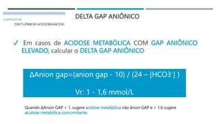 DELTA GAP ANIÔNICO
✔ Em casos de ACIDOSE METABÓLICA COM GAP ANIÔNICO
ELEVADO, calcular o DELTA GAP ANIÔNICO
ΔAnion gap=(anion gap - 10) / (24 – [HCO3-] )
Vr: 1 - 1,6 mmol/L
Quando ΔAnion GAP < 1, sugere acidose metabólica não ânion GAP e > 1,6 sugere
alcalose metabólica concomitante.
 