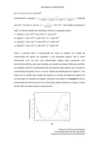 EQUILÍBRIO DE COMPLEXAÇÃO
Professor Frank Pereira de Andrade
Universidade Federal de São João Del Rei
Campus Centro Oeste Dona Lindu (CCO/UFSJ)
β4 = Kf1 x Kf2 x Kf2 x Kf2 = 1,18 x 1015
Considerando a equação 4
4
3
3
2
2
1 ]
[
]
[
]
[
]
[
1
1









Cl
Cl
Cl
Cl
fo




e sabendo
que [Cl-
] = 1,0 mol L-1, tem-se: 16
15
10
61
,
3
10
31
,
1
1 




o
f . Esta fração corresponde a
[Hg2+
]. As demais frações são calculadas conforme as equações abaixo.
f1 = f01[Cl-
] = 7,61 x 10-16
x 5,5 x 106
x 1 = 4,18 x 10-9
f2= f02[Cl-
]2
= 7,61 x 10-16
x 1,66 x 1013
x 12
= 1,26 x 10-2
f3 = f03[Cl-
]3
= 7,61 x 10-16
x 1,18 x 1014
x 13
= 8,99 x 10-2
f4= f04[Cl-
]4
= 7,61 x 10-16
x 1,18 x 1015
x 14
= 8,99 x 10-1
Assim, é possível obter a concentração de todas as espécies em função da
concentração do ligante em equilíbrio e das constantes globais. Isto é muito
interessante uma vez que uma determinada espécie pode apresentar uma
característica distinta, como, por exemplo, sua toxidez acentuada. Então, para verificar
as condições onde há a predominância de uma determinada espécie, que é função da
concentração do ligante, faz-se o uso do “Gráfico de Distribuição das Espécies”. Este
trata-se de um gráfico das frações das espécies em função do logaritmo negativo da
concentração em equilíbrio do ligante. Utilizando este gráfico no Exemplo 4, onde a
concentração de cloreto varia de 1,0 a 10,0 mol/L, pode-se observar na Figura 1 a faixa
de pCl onde uma dada espécie é predominante.
 