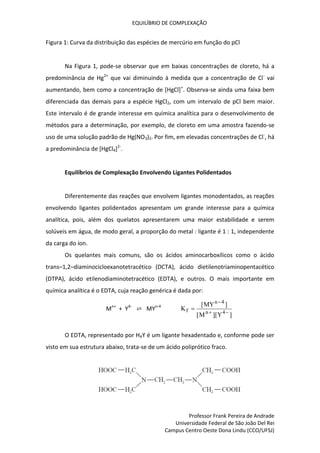 EQUILÍBRIO DE COMPLEXAÇÃO
Professor Frank Pereira de Andrade
Universidade Federal de São João Del Rei
Campus Centro Oeste Dona Lindu (CCO/UFSJ)
Figura 1: Curva da distribuição das espécies de mercúrio em função do pCl
Na Figura 1, pode-se observar que em baixas concentrações de cloreto, há a
predominância de Hg2+
que vai diminuindo à medida que a concentração de Cl-
vai
aumentando, bem como a concentração de [HgCl]+
. Observa-se ainda uma faixa bem
diferenciada das demais para a espécie HgCl2, com um intervalo de pCl bem maior.
Este intervalo é de grande interesse em química analítica para o desenvolvimento de
métodos para a determinação, por exemplo, de cloreto em uma amostra fazendo-se
uso de uma solução padrão de Hg(NO3)2. Por fim, em elevadas concentrações de Cl-
, há
a predominância de [HgCl4]2-
.
Equilíbrios de Complexação Envolvendo Ligantes Polidentados
Diferentemente das reações que envolvem ligantes monodentados, as reações
envolvendo ligantes polidentados apresentam um grande interesse para a química
analítica, pois, além dos quelatos apresentarem uma maior estabilidade e serem
solúveis em água, de modo geral, a proporção do metal : ligante é 1 : 1, independente
da carga do íon.
Os quelantes mais comuns, são os ácidos aminocarboxílicos como o ácido
trans–1,2–diaminocicloexanotetracético (DCTA), ácido dietilenotriaminopentacético
(DTPA), ácido etilenodiaminotetracético (EDTA), e outros. O mais importante em
química analítica é o EDTA, cuja reação genérica é dada por:
Mn+
+ Y4-
⇄ MYn-4
K
MY
M Y
f
n
n


 
[ ]
[ ][ ]
4
4
O EDTA, representado por H4Y é um ligante hexadentado e, conforme pode ser
visto em sua estrutura abaixo, trata-se de um ácido poliprótico fraco.
 