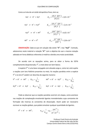 EQUILÍBRIO DE COMPLEXAÇÃO
Professor Frank Pereira de Andrade
Universidade Federal de São João Del Rei
Campus Centro Oeste Dona Lindu (CCO/UFSJ)
Como se trata de um ácido tetraprótico fraco, tem-se:
H4Y ⇄ H+
+ H3Y- 2
4
3
1 10
02
,
1
]
[
]
][
[ 





Y
H
H
Y
H
Ka
H3Y-
⇄ H+
+ H2Y2- 3
3
2
2
2 10
14
,
2
]
[
]
][
[ 






Y
H
H
Y
H
Ka
H2Y2-
⇄ H+
+ HY3- 7
2
2
3
3 10
92
,
6
]
[
]
][
[ 






Y
H
H
HY
Ka
HY3-
⇄ H+
+ Y4- 11
3
4
4 10
50
,
5
]
[
]
][
[ 






HY
H
Y
Ka
OBSERVAÇÃO: Sabe-se que em solução não existe “H+
”, mas “H3O+
”. Contudo,
adotaremos neste material a notação “H+
” com o objetivo de usar a mesma notação
adotada em livros didáticos referentes à matéria e devida uma maior praticidade.
De acordo com as equações acima, para se obter a forma do EDTA
completamente desprotonada, Y4-
, o meio deve ser bem básico.
A espécie Y4-
é uma base conjugada com elevada carga e, como tal, está sujeita
a reações com íons hidrônio presentes no meio. As reações paralelas entre a espécie
Y4-
e os íons H+
podem ser descritas da seguinte maneira:
Y4-
+ H+
⇄ HY3-
; K
K
f
a
1
4
1
 HY3-
+ H+
⇄ H2Y2-
; K
K
f
a
2
3
1

H2Y2-
+ H+
⇄ H3Y-
; K
K
f
a
3
2
1
 H3Y-
+ H+
⇄ H4Y ; K
K
f
a1
4
1

Pode-se observar que as reações paralelas ocorrem em etapas, como acontece
nas reações de complexação envolvendo ligantes monodentados cujas constantes de
formação são inversas às constantes de dissociação. Assim pode ser necessário
escrever as reações globais, que podem envolver qualquer quantidade de ligantes.
Y4-
+ H+
⇄ HY3-
;
]
4
Y
][
H
[
]
3
HY
[
1
β
4
a
K
1
1
f
K






 