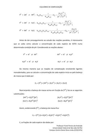 EQUILÍBRIO DE COMPLEXAÇÃO
Professor Frank Pereira de Andrade
Universidade Federal de São João Del Rei
Campus Centro Oeste Dona Lindu (CCO/UFSJ)
Y4-
+ 2H+
⇄ HY2-
;
]
4
Y
[
2
]
H
[
]
2
Y
2
H
[
2
β
3
a
K
4
a
K
1
2
f
K
1
f
K






Y4-
+ 3H+
⇄ H3Y-
;
]
4
Y
[
3
]
H
[
]
Y
3
H
[
3
β
2
a
K
3
a
K
4
a
K
1
3
f
K
2
f
K
1
f
K






Y4-
+ 4H+
⇄ H4Y;
]
4
Y
[
4
]
H
[
]
Y
4
H
[
4
β
1
a
K
2
a
K
3
a
K
4
a
K
1
4
f
K
3
f
K
2
f
K
1
f
K





Antes de dar prosseguimento ao estudo das reações paralelas, é interessante
que se saiba como calcular a concentração de cada espécie de EDTA numa
determinada condição de pH. Considerando as reações abaixo:
Y4-
+ H+
⇄ HY3-
HY3-
+ H+
⇄ H2Y2-
H2Y2-
+ H+
⇄ H3Y-
H3Y-
+ H+
⇄ H4Y
Da mesma maneira que as reações de complexação envolvendo ligantes
monodentados, para se calcular a concentração de cada espécie inicia-se pelo balanço
de massa que é dado por:
CY = [Y4-
] + [HY3-
] + [H2Y2-
] + [H3Y-
] + [H4Y]
Rearranjando o balanço de massa acima em função da [Y4-
], faz-se as seguintes
substituições:
[HY3-
] = β1[Y4-
][H+
] [H2Y2-
] = β2[Y4-
][H+
]2
[H3Y-
] = β3[Y4-
][H+
]3
[H4Y] = β4[Y4-
][H+
]3
Assim, evidenciando [Y4-
], o balanço de massa fica:
CY = [Y4-
] (1+ β1[H+
] + β2[H+
]2
+ β3[H+
]3
+ β4[H+
]4
)
E, as frações de cada espécie são dadas por:
 
