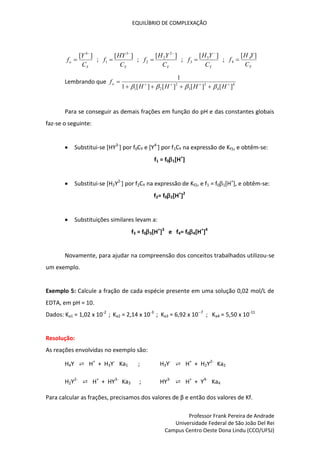 EQUILÍBRIO DE COMPLEXAÇÃO
Professor Frank Pereira de Andrade
Universidade Federal de São João Del Rei
Campus Centro Oeste Dona Lindu (CCO/UFSJ)
Y
o
C
Y
f
]
[ 4
 ;
Y
C
HY
f
]
[ 3
1

 ;
Y
C
Y
H
f
]
[ 2
2
2

 ;
Y
C
Y
H
f
]
[ 3
3

 ;
Y
C
Y
H
f
]
[ 4
4 
Lembrando que 4
4
3
3
2
2
1 ]
[
]
[
]
[
]
[
1
1









H
H
H
H
fo




Para se conseguir as demais frações em função do pH e das constantes globais
faz-se o seguinte:
 Substitui-se [HY3-
] por f0CY e [Y4-
] por f1CY na expressão de Kf1, e obtêm-se:
f1 = f01[H+
]
 Substitui-se [H2Y2-
] por f2CY na expressão de Kf2, e f1 = f01[H+
], e obtêm-se:
f2= f02[H+
]2
 Substituições similares levam a:
f3 = f03[H+
]3
e f4= f04[H+
]4
Novamente, para ajudar na compreensão dos conceitos trabalhados utilizou-se
um exemplo.
Exemplo 5: Calcule a fração de cada espécie presente em uma solução 0,02 mol/L de
EDTA, em pH = 10.
Dados: Ka1 = 1,02 x 10-2
; Ka2 = 2,14 x 10-3
; Ka3 = 6,92 x 10--7
; Ka4 = 5,50 x 10-11
Resolução:
As reações envolvidas no exemplo são:
H4Y ⇄ H+
+ H3Y-
Ka1 ; H3Y-
⇄ H+
+ H2Y2-
Ka2
H2Y2-
⇄ H+
+ HY3-
Ka3 ; HY3-
⇄ H+
+ Y4-
Ka4
Para calcular as frações, precisamos dos valores de β e então dos valores de Kf.
 