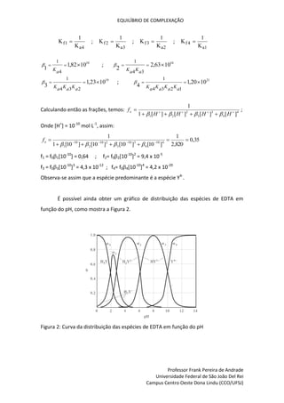 EQUILÍBRIO DE COMPLEXAÇÃO
Professor Frank Pereira de Andrade
Universidade Federal de São João Del Rei
Campus Centro Oeste Dona Lindu (CCO/UFSJ)
K
K
f
a
1
4
1
 ; K
K
f
a
2
3
1
 ; K
K
f
a
3
2
1
 ; K
K
f
a1
4
1

10
10
82
,
1
1
4
1



a
K
 ; 16
10
63
,
2
2
3
4
1



a
K
a
K

19
10
23
,
1
3
2
3
4
1



a
K
a
K
a
K
 ; 21
10
20
,
1
4
1
2
3
4
1



a
K
a
K
a
K
a
K

Calculando então as frações, temos: 4
4
3
3
2
2
1 ]
[
]
[
]
[
]
[
1
1









H
H
H
H
fo




;
Onde [H+
] = 10-10
mol L-1
, assim:
35
,
0
820
,
2
1
]
10
[
]
10
[
]
10
[
]
10
[
1
1
4
10
4
3
10
3
2
10
2
10
1






 







o
f
f1 = f01[10-10
] = 0,64 ; f2= f02[10-10
]2
= 9,4 x 10-5
f3 = f03[10-10
]3
= 4,3 x 10-12
; f4= f04[10-10
]4
= 4,2 x 10-20
Observa-se assim que a espécie predominante é a espécie Y4-
.
É possível ainda obter um gráfico de distribuição das espécies de EDTA em
função do pH, como mostra a Figura 2.
Figura 2: Curva da distribuição das espécies de EDTA em função do pH
 