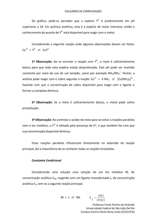 EQUILÍBRIO DE COMPLEXAÇÃO
Professor Frank Pereira de Andrade
Universidade Federal de São João Del Rei
Campus Centro Oeste Dona Lindu (CCO/UFSJ)
Do gráfico, pode-se perceber que a espécie Y4-
é predominante em pH
superiores a 10. Em química analítica, esta é a espécie de maior interesse, então o
conhecimento do quanto de Y4-
está disponível para reagir com o metal.
Considerando a seguinte reação onde algumas observações devem ser feitas:
Cu2+
+ Y4-
⇄ CuY2-
1ª Observação: Ao se escrever a reação com Y4-
, o meio é suficientemente
básico para que toda esta espécie esteja desprotonada. Este pH pode ser mantido
constante por meio do uso de um tampão, como por exemplo NH3/NH4
+
. Porém, a
amônia pode reagir com o cobre segundo a reação: Cu2+
+ 4 NH3 ⇄ [Cu(NH3)4]2+
,
fazendo com que a concentração de cobre disponível para reagir com o ligante e
formar o complexo diminua.
2ª Observação: Se o meio é suficientemente básico, o metal pode sofrer
precipitação.
3ª Observação: Ao controlar a acidez do meio para se evitar a reações paralelas
com o íon metálico, o Y4-
é afetado pela presença de H+
, o que também faz com que
sua concentração disponível diminua.
Estas reações paralelas influenciam diretamente na extensão da reação
principal, daí a importância de se conhecer todas as reações envolvidas.
Constante Condicional
Considerando uma solução uma solução de um íon metálico M, de
concentração analítica CM, reagindo com um ligante monodentado L, de concentração
analítica CL, tem-se a seguinte reação principal.
M + L ⇄ ML
]
][
[
]
[
L
M
ML
f
K 
 