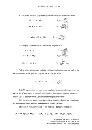 EQUILÍBRIO DE COMPLEXAÇÃO
Professor Frank Pereira de Andrade
Universidade Federal de São João Del Rei
Campus Centro Oeste Dona Lindu (CCO/UFSJ)
As reações secundárias (ou paralelas) que ocorrem com o íon metálico são:
M + X ⇄ MX;
]
][
[
]
[
1
X
M
MX
K f 
MX + X ⇄ MX2;
]
][
[
]
[ 2
2
X
MX
MX
K f 
. . .
. . .
MXn-1 + X ⇄ MXn;
]
][
[
]
[
1 X
MX
MX
K
n
n
fn


Já as reações secundárias que ocorrem com o ligante são:
L + H ⇄ LH;
]
][
[
]
[
1
H
L
LH
K f 
LH + H ⇄ LH2;
]
][
[
]
[ 2
2
LH
L
LH
K f 
: : : :
LHn-1 + H ⇄ LHn;
]
][
[
]
[
1 H
LH
LH
K
n
n
fn


Pode-se observar que o íon metálico e o ligante L disponível não são mais os da
cadeia principal, mas o que restou após todas as reações. Assim:
M’ + L’ ⇄ ML
]
'
][
'
[
]
[
' L
M
ML
f
K 
Onde M’ representa a soma da concentração de todas as espécies contendo M,
exceto ML, L’ representa a soma da concentração de todas as espécies contendo L,
exceto ML e Kf’ é denominado “Constante de Formação Condicional”.
Cabe lembrar que a ocorrência das reações paralelas não altera a estabilidade
do complexo formado, mas sim, a extensão com que ele se forma.
O balanço de massa em função do íon metálico e do ligante é dado por:
[M’] = [M] + [MX] + [MX2] + ... + [MXn] e [L’] = [L] + [LH] + [LH2] + ... + [LHn]
 