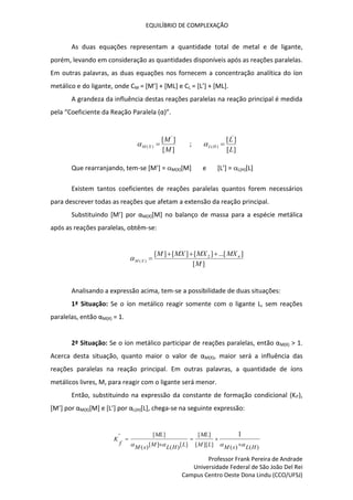 EQUILÍBRIO DE COMPLEXAÇÃO
Professor Frank Pereira de Andrade
Universidade Federal de São João Del Rei
Campus Centro Oeste Dona Lindu (CCO/UFSJ)
As duas equações representam a quantidade total de metal e de ligante,
porém, levando em consideração as quantidades disponíveis após as reações paralelas.
Em outras palavras, as duas equações nos fornecem a concentração analítica do íon
metálico e do ligante, onde CM = [M’] + [ML] e CL = [L’] + [ML].
A grandeza da influência destas reações paralelas na reação principal é medida
pela “Coeficiente da Reação Paralela (α)”.
]
[
]
[ '
)
(
M
M
X
M 
 ;
]
[
]
[ '
)
(
L
L
H
L 

Que rearranjando, tem-se [M’] = M(X)[M] e [L’] = L(H)[L]
Existem tantos coeficientes de reações paralelas quantos forem necessários
para descrever todas as reações que afetam a extensão da reação principal.
Substituindo [M’] por αM(X)[M] no balanço de massa para a espécie metálica
após as reações paralelas, obtêm-se:
]
[
]
...[
]
[
]
[
]
[ 2
)
(
M
MX
MX
MX
M n
X
M





Analisando a expressão acima, tem-se a possibilidade de duas situações:
1ª Situação: Se o íon metálico reagir somente com o ligante L, sem reações
paralelas, então αM(X) = 1.
2ª Situação: Se o íon metálico participar de reações paralelas, então αM(X) > 1.
Acerca desta situação, quanto maior o valor de αM(X), maior será a influência das
reações paralelas na reação principal. Em outras palavras, a quantidade de íons
metálicos livres, M, para reagir com o ligante será menor.
Então, substituindo na expressão da constante de formação condicional (Kf’),
[M’] por αM(X)[M] e [L’] por αL(H)[L], chega-se na seguinte expressão:
)
(
)
(
]
][
[
]
[
]
[
)
(
]
[
)
(
]
[
' 1
H
L
x
M
L
M
ML
L
H
L
M
x
M
ML
f
K



 




 