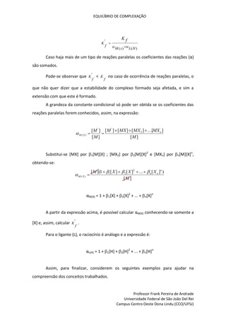 EQUILÍBRIO DE COMPLEXAÇÃO
Professor Frank Pereira de Andrade
Universidade Federal de São João Del Rei
Campus Centro Oeste Dona Lindu (CCO/UFSJ)
)
(
)
(
'
H
L
x
M
f
K
f
K

 

Caso haja mais de um tipo de reações paralelas os coeficientes das reações (α)
são somados.
Pode-se observar que '
f
K <
f
K no caso de ocorrência de reações paralelas, o
que não quer dizer que a estabilidade do complexo formado seja afetada, e sim a
extensão com que este é formado.
A grandeza da constante condicional só pode ser obtida se os coeficientes das
reações paralelas forem conhecidos, assim, na expressão:
]
[
]
...[
]
[
]
[
]
[
]
[
]
[ 2
'
'
)
(
M
MX
MX
MX
M
M
M n
X
M






Substitui-se [MX] por 1[M][X] ; [MX2] por 2[M][X]2
e [MXn] por n[M][X]n
,
obtendo-se:
]
[
)
]
[
...
]
[
]
[
1
](
[ 2
2
1
)
(
M
X
X
X
M n
n
n
X
M









αM(X) = 1 + 1[X] + 2[X]2
+ ... + n[X]n
A partir da expressão acima, é possível calcular αM(X) conhecendo-se somente a
[X] e, assim, calcular '
f
K .
Para o ligante (L), o raciocínio é análogo e a expressão é:
αL(H) = 1 + 1[H] + 2[H]2
+ ... + n[H]n
Assim, para finalizar, considerem os seguintes exemplos para ajudar na
compreensão dos conceitos trabalhados.
 