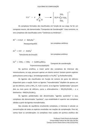 EQUILÍBRIO DE COMPLEXAÇÃO
Professor Frank Pereira de Andrade
Universidade Federal de São João Del Rei
Campus Centro Oeste Dona Lindu (CCO/UFSJ)
+ 4 N
H
H H
Cu2+
NH3
Cu
NH3
NH3
H3N
2+
Os complexos formados são classificados em função de sua carga. Se for um
composto neutro, são denominados “Compostos de Coordenação”. Caso contrário, os
íons complexos são classificados como “Catiônicos ou Aniônicos”.
Ni2+
+ 6 H2O ⇄ Ni(H2O)6
2+
Hexaquaníquel(II) íon complexo catiônico
Zn2+
+ 4 Cl-
⇄ Zn(Cl)4
2-
Tetracloreto de Zinco(II) íon complexo aniônico
Co3+
+ 3 NH3 + 3 NO2
-
⇄ Co(NH3)3(NO2)3
Triamintrinitrocobalto(III)
Composto de coordenação
Na química analítica, a maior parte dos complexos de interesse são
mononucleares, ou seja, possuem apenas um átomo central. Existem porém espécies
polinucleares como o Ag2I3
-
(triiodoargenato(I)) e o Fe2PO4
3-
(µ-fosfatoferro(III)).
Os ligantes são classificados em função do número de pares de elétrons
disponíveis para a reação. Assim os ligantes “monodentados” dispõem de apenas um
par de elétrons, como a NH3, Cl-
, H2O e outros. Já os ligantes “polidentados” possuem
dois ou mais pares de elétrons, como a etilenodiamina – NH2CH2CH2NH2 – e a
dietilamina – NH(CH2CH2NH2)2.
Os ligantes polidentados são denominados “agentes quelantes” e seus
complexos são denominados “quelatos”, cuja estabilidade é superior aos complexos
obtidos a partir de ligantes monodentados.
Nos estudos de equilíbrios envolvendo complexos, o interesse é calcular as
concentrações de todas as espécies envolvidas nas reações de complexação. Para tal,
vamos fazer as considerações: os complexos mais usados em química analítica são
 